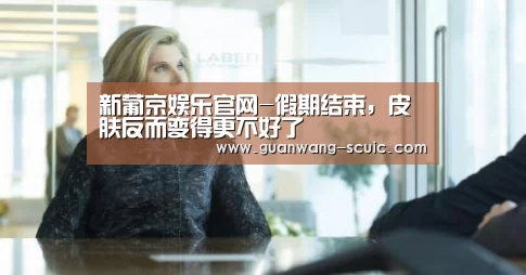 新葡京娱乐官网-假期结束,皮肤反而变得更不好了(图3) 新葡京娱乐官网